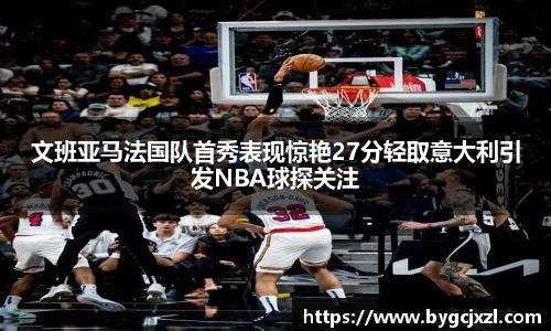 文班亚马法国队首秀表现惊艳27分轻取意大利引发NBA球探关注