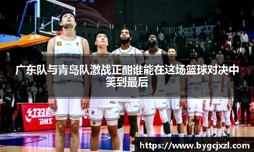 广东队与青岛队激战正酣谁能在这场篮球对决中笑到最后