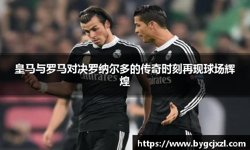 皇马与罗马对决罗纳尔多的传奇时刻再现球场辉煌