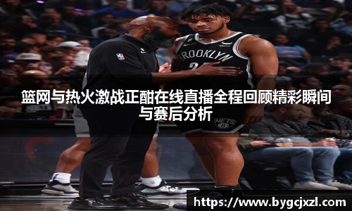 篮网与热火激战正酣在线直播全程回顾精彩瞬间与赛后分析