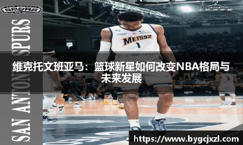 维克托文班亚马：篮球新星如何改变NBA格局与未来发展
