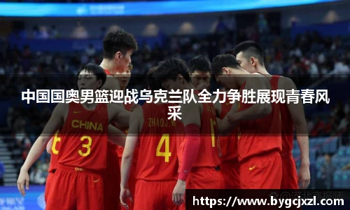 中国国奥男篮迎战乌克兰队全力争胜展现青春风采